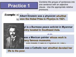 Combine the groups of sentences into

   Practice 1                 one sentence with an adjective
                              clause. Use the appropriate relative
                              pronouns.

Example:
Example: a) Albert Einstein was aaphysicist. who/that
            Albert Einstein was physicist
           b) He won the Nobel Prize Physics in in 1921.
              won the Nobel Prize in in Physics 1921.

1. a) Ang San Su Kyi is a Burmesepeace activist in Myanmar
                                   peace activist in Myanmar.
    Ang San Su Kyi Albert Einstein was a physicist who won
                    is a Burmese
   b) Myanmar is a thelocatedPrize in Southeast Asia.
    which is a country Nobel in Southeast Asia.1921.
                                            Asia
                   country located in Physics in 1921
                                       OR
2. a) Diego Rivera was a Mexican painter.
    Diego Rivera was a Mexican painter whose work is
    displayed is displayed Einstein was a physicist that won
                    Albert
   b) His workin many famous museums. museums.
                               museums
                           in many famous
                    the Nobel Prize in Physics in 1921.
                                                  1921
3. a) Mother Teresa was a Catholic nun.
    Mother Teresa was a Catholic nun who/that devoted her
   b) She the poor.her life to the poor.
    life to devoted
               poor
 