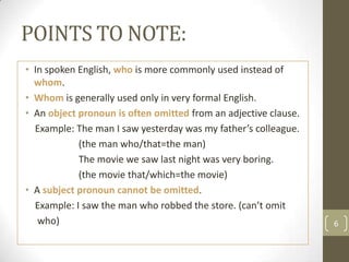 POINTS TO NOTE:
• In spoken English, who is more commonly used instead of
  whom.
• Whom is generally used only in very fo...