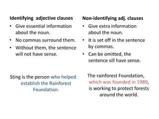 Identifying adjective clauses    Non-identifying adj. clauses
• Give essential information     • Give extra information
  about the noun.                  about the noun.
• No commas surround them.       • It is set off in the sentence
• Without them, the sentence       by commas.
  will not have sense.           • Can be omitted, the
                                   sentence sill have sense.


Sting is the person who helped     The rainforest Foundation,
     establish the Rainforest       which was founded in 1989,
            Foundation.             is working to protect forests
                                         around the world.
 