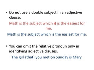 • Do not use a double subject in an adjective
  clause.
  Math is the subject which it is the easiest for
                       me.
 Math is the subject which is the easiest for me.

• You can omit the relative pronoun only in
  identifying adjective clauses.
    The girl (that) you met on Sunday is Mary.
 