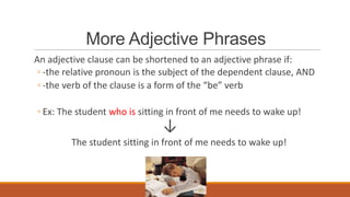 More Adjective Phrases
An adjective clause can be shortened to an adjective phrase if:
◦ -the relative pronoun is the subject of the dependent clause, AND
◦ -the verb of the clause is a form of the “be” verb
◦ Ex: The student who is sitting in front of me needs to wake up!
↓
The student sitting in front of me needs to wake up!
 