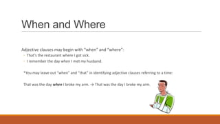 When and Where
Adjective clauses may begin with “when” and “where”:
◦ That’s the restaurant where I got sick.
◦ I remember the day when I met my husband.
*You may leave out “when” and “that” in identifying adjective clauses referring to a time:
That was the day when I broke my arm. → That was the day I broke my arm.
 