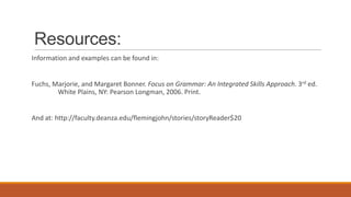Resources:
Information and examples can be found in:
Fuchs, Marjorie, and Margaret Bonner. Focus on Grammar: An Integrated Skills Approach. 3rd ed.
White Plains, NY: Pearson Longman, 2006. Print.
And at: http://faculty.deanza.edu/flemingjohn/stories/storyReader$20
 