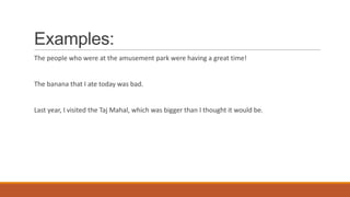 Examples:
The people who were at the amusement park were having a great time!
The banana that I ate today was bad.
Last year, I visited the Taj Mahal, which was bigger than I thought it would be.
 