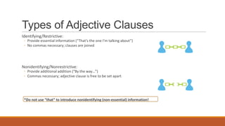 Types of Adjective Clauses
Identifying/Restrictive:
◦ Provide essential information (“That’s the one I’m talking about”)
◦ No commas necessary; clauses are joined
Nonidentifying/Nonrestrictive:
◦ Provide additional addition (“By the way…”)
◦ Commas necessary; adjective clause is free to be set apart
*Do not use “that” to introduce nonidentifying (non-essential) information!
 