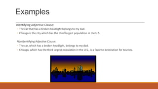 Examples
Identifying Adjective Clause:
◦ The car that has a broken headlight belongs to my dad.
◦ Chicago is the city which has the third largest population in the U.S.
Nonidentifying Adjective Clause:
◦ The car, which has a broken headlight, belongs to my dad.
◦ Chicago, which has the third largest population in the U.S., is a favorite destination for tourists.
 
