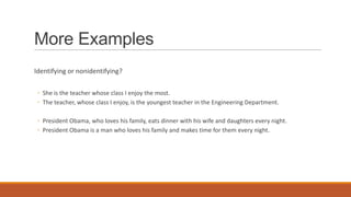 More Examples
Identifying or nonidentifying?
◦ She is the teacher whose class I enjoy the most.
◦ The teacher, whose class I enjoy, is the youngest teacher in the Engineering Department.
◦ President Obama, who loves his family, eats dinner with his wife and daughters every night.
◦ President Obama is a man who loves his family and makes time for them every night.
 