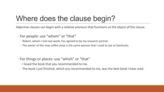 Where does the clause begin?
Adjective clauses can begin with a relative pronoun that functions as the object of the clause.
◦ For people: use “whom” or “that”
◦ Robert, whom I met last week, has agreed to be my research partner.
◦ The owner of the new coffee shop is the same woman that I used to see at Starbucks.
◦ For things or places: use “which” or “that”
◦ I loved the book that you recommended to me.
◦ The book I just finished, which you recommended to me, was the best book I have read.
 