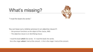 What’s missing?
“I read the book she wrote.”
You can leave out a relative pronoun in an adjective clause IF:
◦ the pronoun functions as the object of the clause, AND
◦ The adjective clause is an identifying clause.
I read the book which she wrote. → I read the book she wrote.
He is the singer whom I met at the concert. → He is the singer I met at the concert.
 