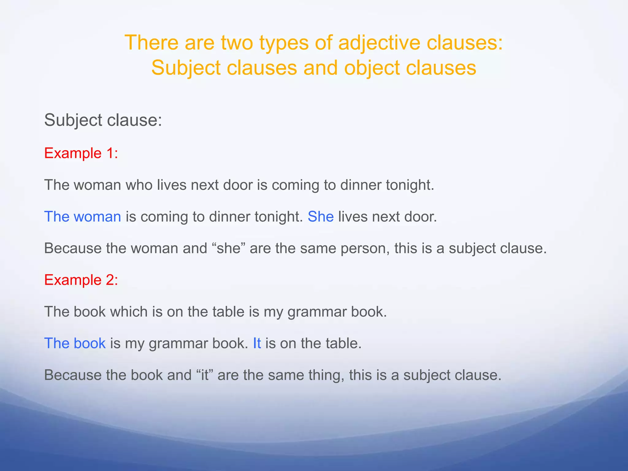 There are two types of adjective clauses:
Subject clauses and object clauses
Subject clause:
Example 1:
The woman who lives next door is coming to dinner tonight.
The woman is coming to dinner tonight. She lives next door.
Because the woman and “she” are the same person, this is a subject clause.

Example 2:
The book which is on the table is my grammar book.
The book is my grammar book. It is on the table.
Because the book and “it” are the same thing, this is a subject clause.

 