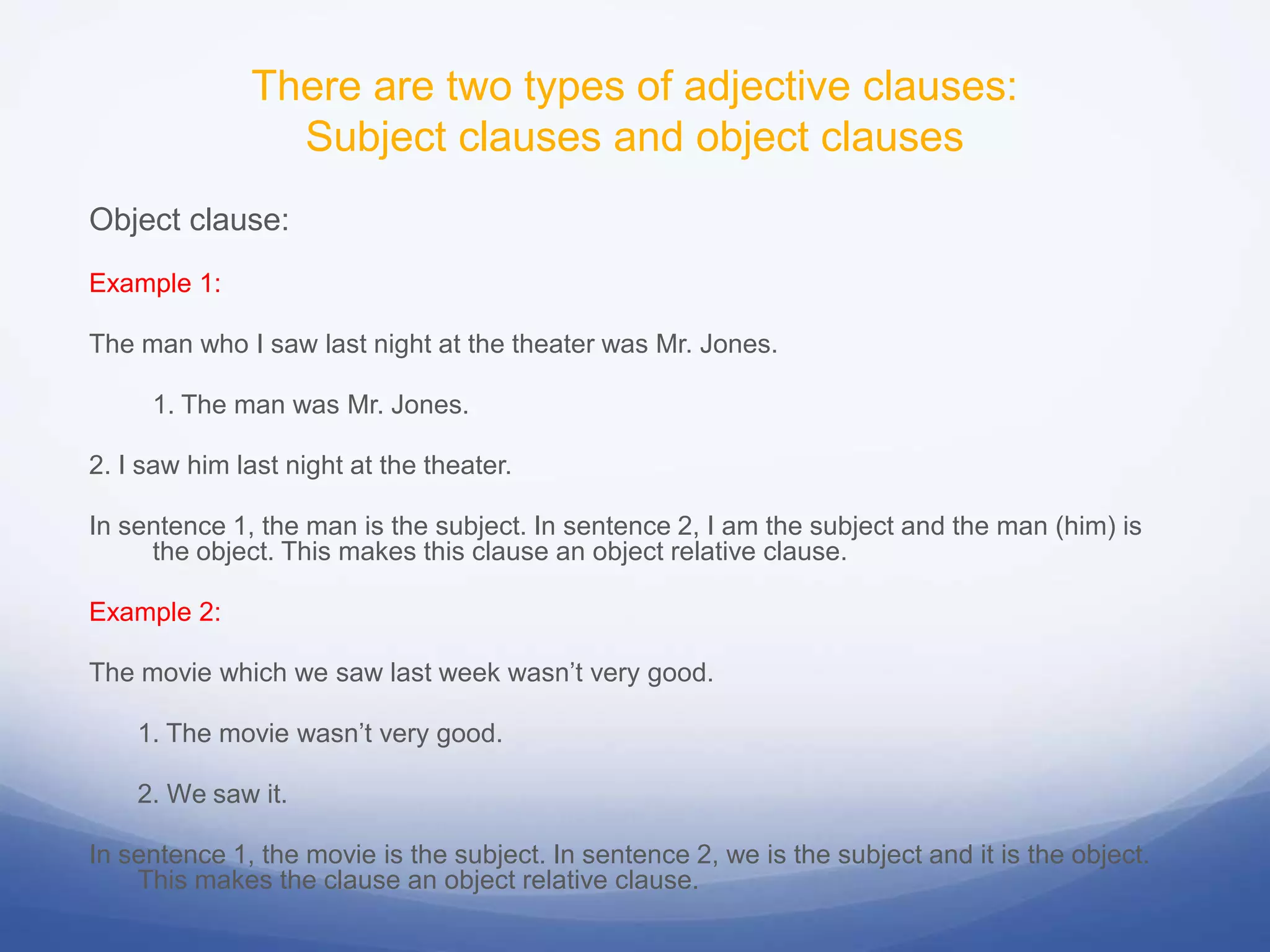 There are two types of adjective clauses:
Subject clauses and object clauses
Object clause:
Example 1:
The man who I saw last night at the theater was Mr. Jones.
1. The man was Mr. Jones.
2. I saw him last night at the theater.
In sentence 1, the man is the subject. In sentence 2, I am the subject and the man (him) is
the object. This makes this clause an object relative clause.
Example 2:
The movie which we saw last week wasn’t very good.

1. The movie wasn’t very good.
2. We saw it.
In sentence 1, the movie is the subject. In sentence 2, we is the subject and it is the object.
This makes the clause an object relative clause.

 