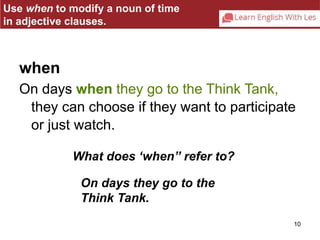 Use when to modify a noun of time 
in adjective clauses. 
when 
On days when they go to the Think Tank, 
they can choose if they want to participate 
or just watch. 
10 
What does ‘when” refer to? 
On days they go to the 
Think Tank. 
 