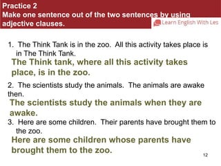 Practice 2 
Make one sentence out of the two sentences by using 
adjective clauses. 
1. The Think Tank is in the zoo. All this activity takes place is 
in The Think Tank. 
The Think tank, where all this activity takes 
place, is in the zoo. 
2. The scientists study the animals. The animals are awake 
then. 
The scientists study the animals when they are 
awake. 
3. Here are some children. Their parents have brought them to 
12 
the zoo. 
Here are some children whose parents have 
brought them to the zoo. 
 