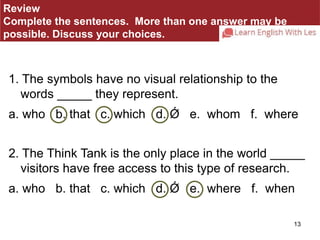 13 
Review 
Complete the sentences. More than one answer may be 
possible. Discuss your choices. 
1. The symbols have no visual relationship to the 
words _____ they represent. 
a. who b. that c. which d. Ǿ e. whom f. where 
2. The Think Tank is the only place in the world _____ 
visitors have free access to this type of research. 
a. who b. that c. which d. Ǿ e. where f. when 
 
