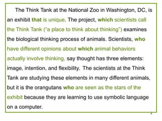 The Think Tank at the National Zoo in Washington, DC, is 
2 
an exhibit that is unique. The project, which scientists call 
the Think Tank (“a place to think about thinking”) examines 
the biological thinking process of animals. Scientists, who 
have different opinions about which animal behaviors 
actually involve thinking, say thought has three elements: 
image, intention, and flexibility. The scientists at the Think 
Tank are studying these elements in many different animals, 
but it is the orangutans who are seen as the stars of the 
exhibit because they are learning to use symbolic language 
on a computer. 
 