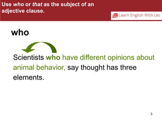 Use who or that as the subject of an 
adjective clause. 
Scientists who have different opinions about 
animal behavior, say thought has three 
elements. 
3 
who 
 