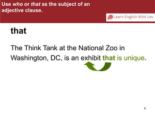 Use who or that as the subject of an 
adjective clause. 
The Think Tank at the National Zoo in 
Washington, DC, is an exhibit that is unique. 
4 
that 
 