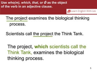 5 
Use who(m), which, that, or Ǿ as the object 
of the verb in an adjective clause. 
The project examines the biological thinking 
process. 
Scientists call the project the Think Tank. 
The project, which scientists call the 
Think Tank, examines the biological 
thinking process. 
 