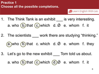 Practice 1 
Choose all the possible completions. 
1. The Think Tank is an exhibit ___ is very interesting. 
6 
a. who b. that c. which d. Ǿ e. whom f. it 
2. The scientists ___ work there are studying “thinking.” 
a. who b. that c. which d. Ǿ e. whom f. they 
3. Let’s go to the new exhibit ___ Tom told us about. 
a. who b. that c. which d. Ǿ e. whom f. it 
 