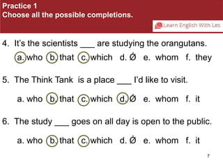 7 
Practice 1 
Choose all the possible completions. 
4. It’s the scientists ___ are studying the orangutans. 
a. who b. that c. which d. Ǿ e. whom f. they 
5. The Think Tank is a place ___ I’d like to visit. 
a. who b. that c. which d. Ǿ e. whom f. it 
6. The study ___ goes on all day is open to the public. 
a. who b. that c. which d. Ǿ e. whom f. it 
 
