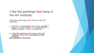 I like the paintings that hang in
the Art Institute.
I like the paintings which hang in the Art
Institute.
 “Which” is acceptable, but some people
object to using “which” in a restrictive
relative clause. “That” is preferred.
 I like the paintings that hang in the Art
Institute, which is a neoclassical-style
building
with columns in the front.
 