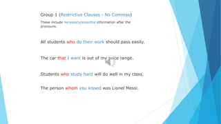 Group 1 (Restrictive Clauses - No Commas)
These include necessary/essential information after the
pronouns.
All students who do their work should pass easily.
The car that I want is out of my price range.
Students who study hard will do well in my class.
The person whom you kissed was Lionel Messi.
 