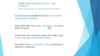 Group 2 (Non-Restrictive Clause - With
Commas)
These include extra, non-essential pieces of information.
I am moving to Louisville, KY,which is home to the
Muhammad Ali Museum.
Edgar Allan Poe, who wrote "The Raven," is a great
American poet.
Puerto Rico was a Spanish colony until 1898, when
it was made part of the United States.
My mother, who is an excellent cook, is thinking of
opening a restaurant.
 
