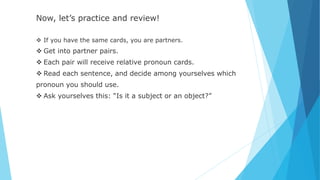 Now, let’s practice and review!
 If you have the same cards, you are partners.
 Get into partner pairs.
 Each pair will receive relative pronoun cards.
 Read each sentence, and decide among yourselves which
pronoun you should use.
 Ask yourselves this: “Is it a subject or an object?”
 