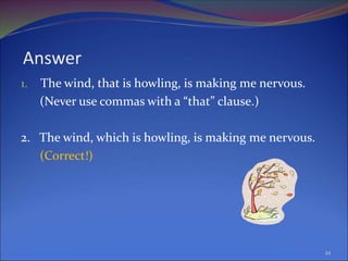 Answer
1. The wind, that is howling, is making me nervous.
(Never use commas with a “that” clause.)
2. The wind, which is howling, is making me nervous.
(Correct!)
22
 