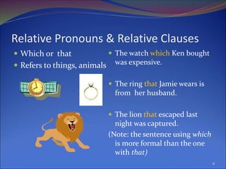 Relative Pronouns & Relative Clauses
 Which or that
 Refers to things, animals
 The watch which Ken bought
was expensive.
 The ring that Jamie wears is
from her husband.
 The lion that escaped last
night was captured.
(Note: the sentence using which
is more formal than the one
with that)
6
 
