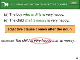 10
12-2 USING WHO AND THAT IN ADJECTIVE CLAUSES
(a) The boy who is dirty is very happy.
(d) The child is very happy.
that is messy
INCORRECT: The child is very happy that is messy.
adjective clause comes after the noun
 