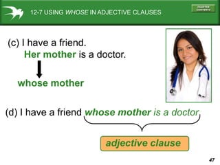 47
12-7 USING WHOSE IN ADJECTIVE CLAUSES
(c) I have a friend.
Her mother is a doctor.
whose mother
(d) I have a friend whose mother is a doctor.
adjective clause
 