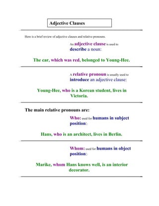 Adjective Clauses

Here is a brief review of adjective clauses and relative pronouns.

                                    An adjectiveclause is used to
                                    describe a noun:

      The car, which was red, belonged to Young-Hee.


                                    A relative
                                             pronoun is usually used to
                                    introduce an adjective clause:

          Young-Hee, who is a Korean student, lives in
                        Victoria.


The main relative pronouns are:
                                    Who: used for humans in subject
                                    position::

             Hans, who is an architect, lives in Berlin.


                                    Whom: used for humans in object
                                    position::

        Marike, whom Hans knows well, is an interior
                      decorator.
 