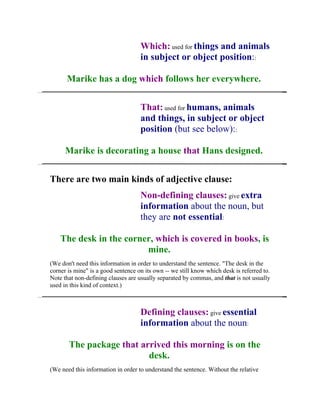 Which: used for things and animals
                                    in subject or object position::

      Marike has a dog which follows her everywhere.


                                    That: used for humans, animals
                                    and things, in subject or object
                                    position (but see below)::

      Marike is decorating a house that Hans designed.


There are two main kinds of adjective clause:
                                    Non-defining clauses: give extra
                                    information about the noun, but
                                    they are not essential:

    The desk in the corner, which is covered in books, is
                         mine.
(We don't need this information in order to understand the sentence. "The desk in the
corner is mine" is a good sentence on its own -- we still know which desk is referred to.
Note that non-defining clauses are usually separated by commas, and that is not usually
used in this kind of context.)



                                    Defining clauses: give essential
                                    information about the noun:

       The package that arrived this morning is on the
                          desk.
(We need this information in order to understand the sentence. Without the relative
 