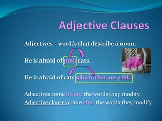 Adjective Clauses Adjectives – word/s that describe a noun.  He is afraid of pink cats.  He is afraid of cats which/that are pink. Adjectives come before the words they modify. Adjective clauses come after the words they modify. 