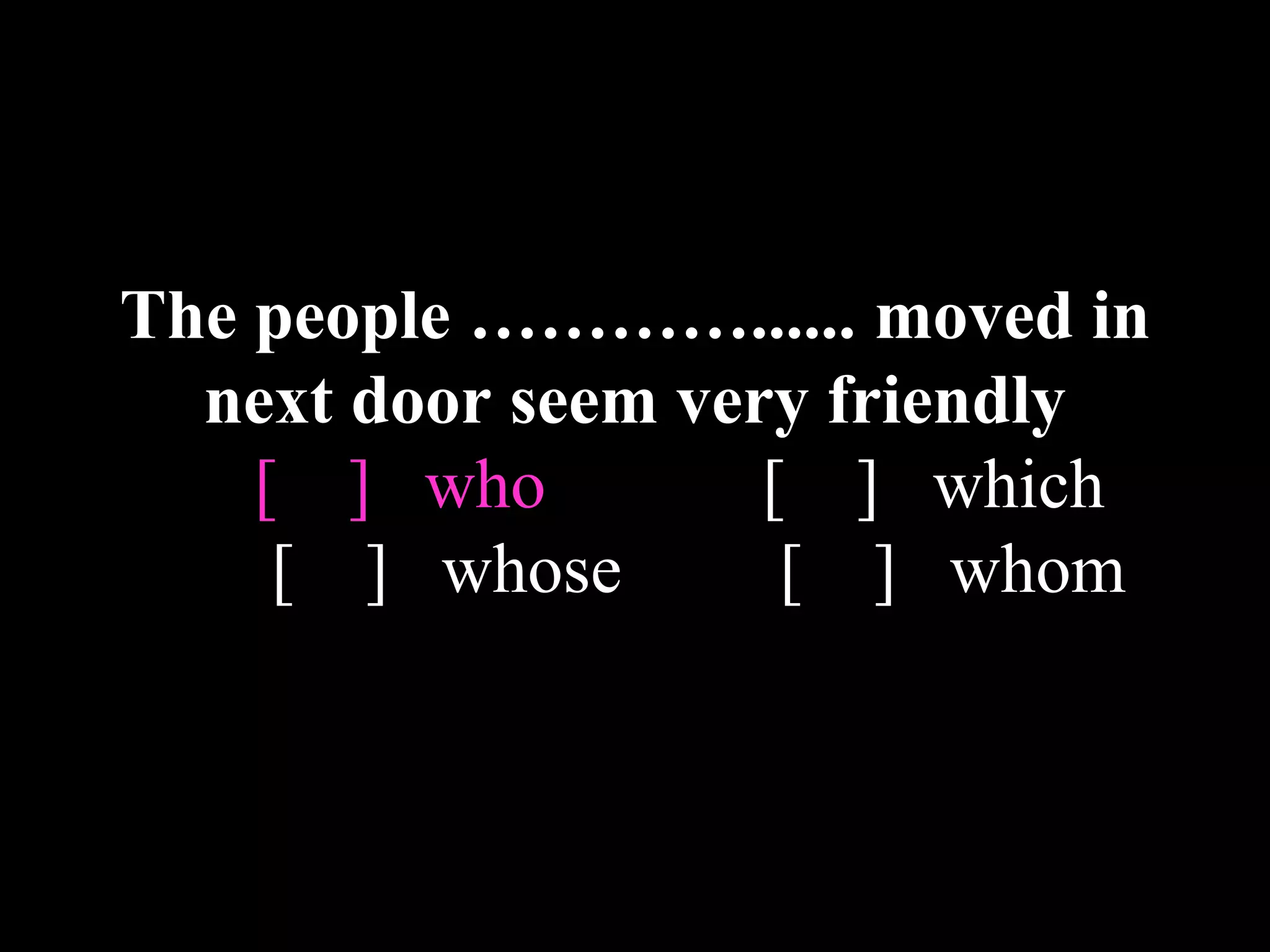 The people …………...... moved in
next door seem very friendly
[ ] who [ ] which
[ ] whose [ ] whom
 