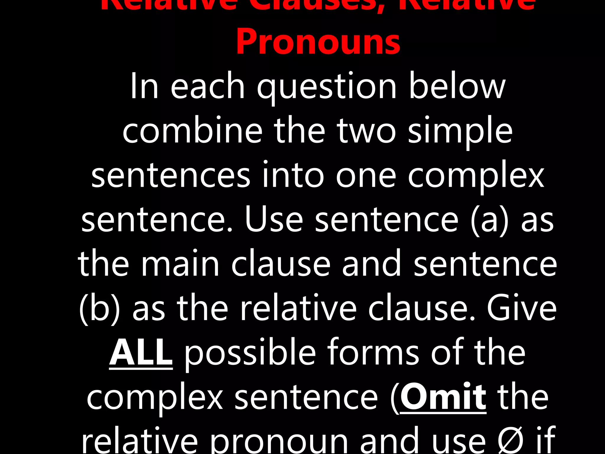 Relative Clauses, Relative
Pronouns
In each question below
combine the two simple
sentences into one complex
sentence. Use sentence (a) as
the main clause and sentence
(b) as the relative clause. Give
ALL possible forms of the
complex sentence (Omit the
relative pronoun and use Ø if
 