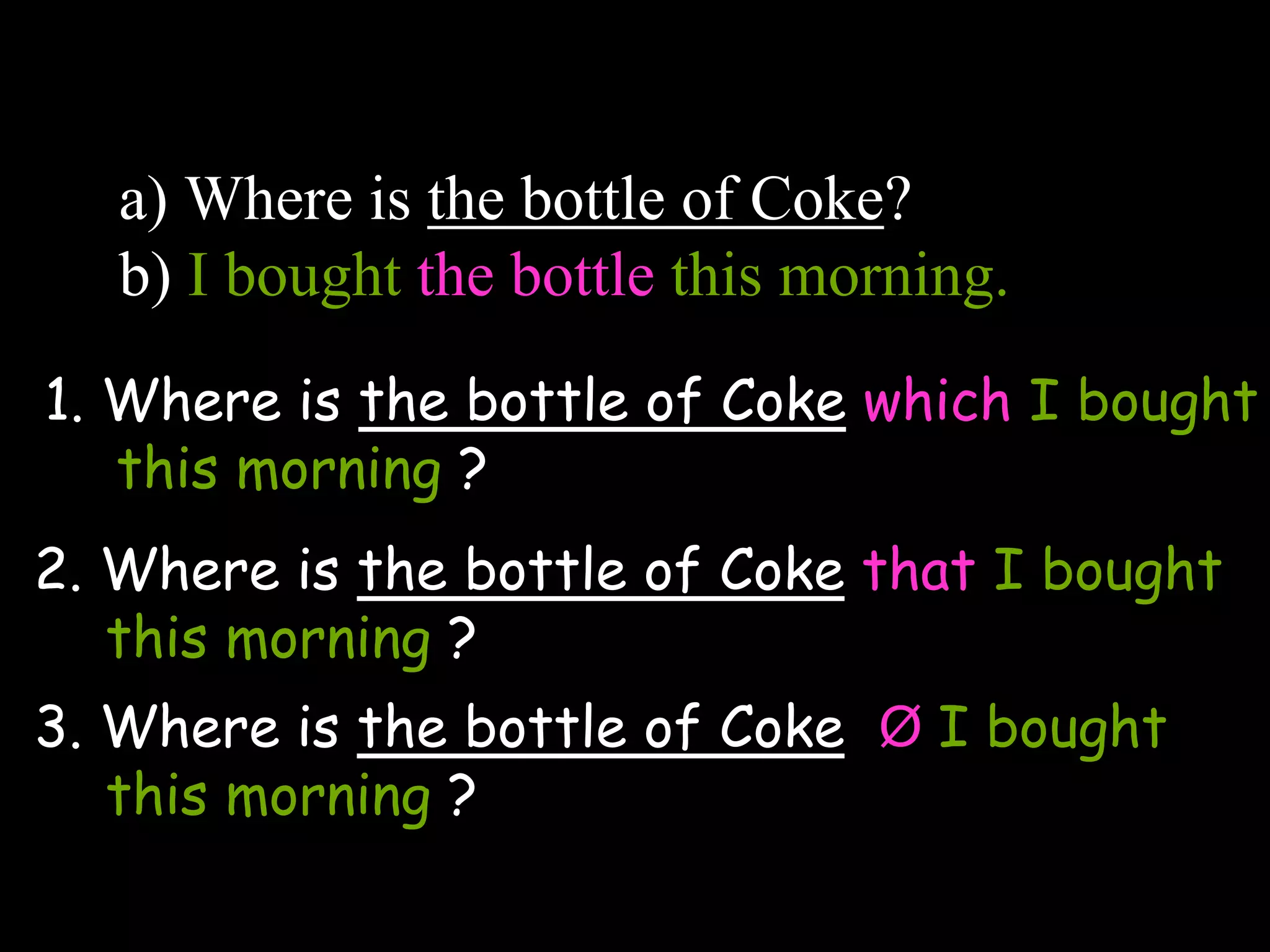 a) Where is the bottle of Coke?
b) I bought the bottle this morning.
_____________________________________
_________
1. Where is the bottle of Coke which I bought
this morning ?
2. Where is the bottle of Coke that I bought
this morning ?
3. Where is the bottle of Coke Ø I bought
this morning ?
 