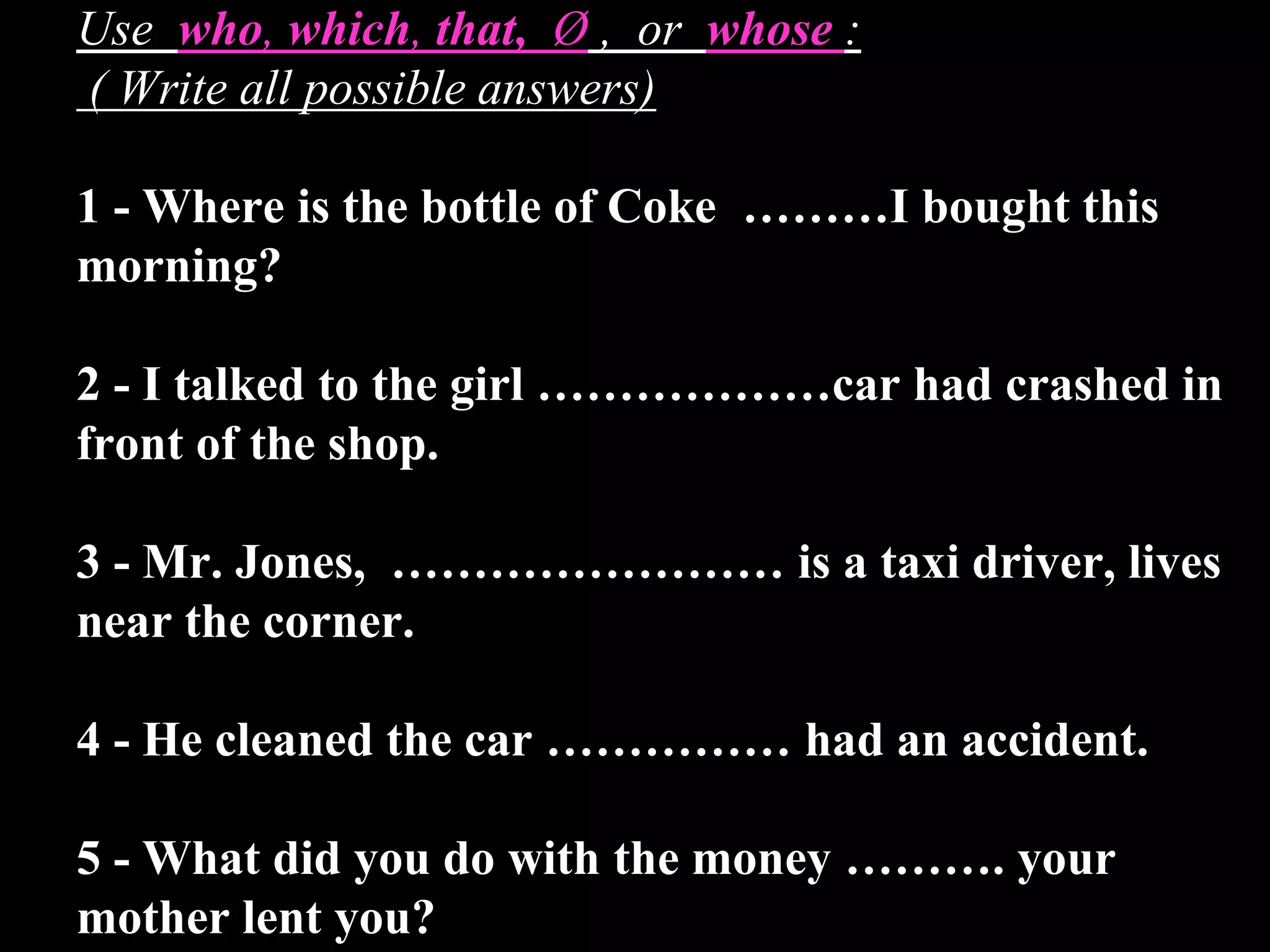 Use who, which, that, Ø , or whose :
( Write all possible answers)
1 - Where is the bottle of Coke ………I bought this
morning?
2 - I talked to the girl ………………car had crashed in
front of the shop.
3 - Mr. Jones, …………………… is a taxi driver, lives
near the corner.
4 - He cleaned the car …………… had an accident.
5 - What did you do with the money ………. your
mother lent you?
 