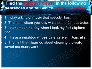 Find the adjective clause in the following
  sentences and tell which word it modifies.

• 1. I play a kind of music that nobody likes.
• 2. The man whom you saw was not the famous actor.
• 3. I remember the day when I took my first airplane
  ride.
• 4. I have a neighbor whose parents live in Australia.
• 5. The hint that I learned about cleaning the walk
  saved me much work.
 