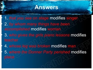 Answers
• 1. that you see on stage modifies singer
• 2. by whom many things have been
  accomplished modifies woman
• 3. who gives the girls piano lessons modifies
  teacher
• 4. whose leg was broken modifies man
• 5. where the Donner Party perished modifies
  place
 