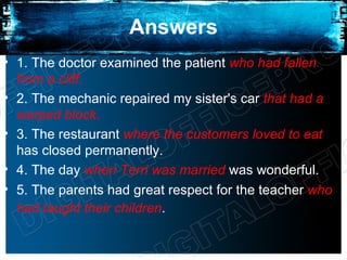 Answers
• 1. The doctor examined the patient who had fallen
  from a cliff.
• 2. The mechanic repaired my sister's car that had a
  warped block.
• 3. The restaurant where the customers loved to eat
  has closed permanently.
• 4. The day when Terri was married was wonderful.
• 5. The parents had great respect for the teacher who
  had taught their children.
 