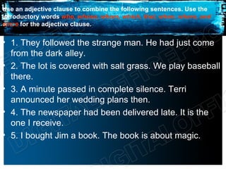 Use an adjective clause to combine the following sentences. Use the
introductory words who, whose, whom, which, that, when, where, and
since for the adjective clause.


• 1. They followed the strange man. He had just come
  from the dark alley.
• 2. The lot is covered with salt grass. We play baseball
  there.
• 3. A minute passed in complete silence. Terri
  announced her wedding plans then.
• 4. The newspaper had been delivered late. It is the
  one I receive.
• 5. I bought Jim a book. The book is about magic.
 