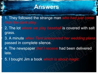 Answers
• 1. They followed the strange man who had just come
  from the dark alley.
• 2. The lot where we play baseball is covered with salt
  grass.
• 3. A minute when Terri announced her wedding plans
  passed in complete silence.
• 4. The newspaper that I receive had been delivered
  late.
• 5. I bought Jim a book which is about magic.
 
