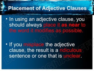 Placement of Adjective Clauses

• In using an adjective clause, you
  should always place it as near to
  the word it modifies as possible.

• If you misplace the adjective
  clause, the result is a ridiculous
  sentence or one that is unclear.
 