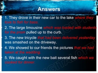 Answers
• 1. They drove in their new car to the lake where they
  love to fish for bass.
• 2. The large limousine which was loaded with students
  for the prom pulled up to the curb.
• 3. The new tricycle that had been delivered yesterday
  was smashed on the driveway.
• 4. We showed to our friends the pictures that we had
  taken at the wedding.
• 5. We caught with the new bait several fish which we
  cooked for dinner.
 