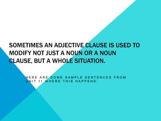 Sometimes an adjective clause is used to modify not just a noun or a noun clause, but a whole situation.  Here are some sample sentences from Unit 11 where this happens: 