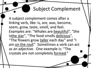 Subject Complement
A subject complement comes after a
linking verb, like: is, are, was, become,
seem, grow, taste, smell, ...