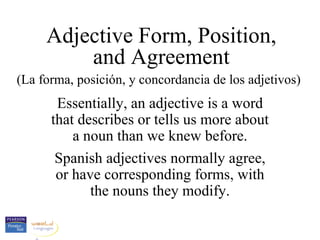 Adjective Form, Position,
         and Agreement
(La forma, posición, y concordancia de los adjetivos)
       Essentially, an adjective is a word
      that describes or tells us more about
          a noun than we knew before.
       Spanish adjectives normally agree,
       or have corresponding forms, with
             the nouns they modify.
 