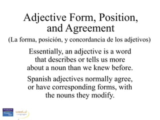 Adjective Form, Position,
and Agreement
(La forma, posición, y concordancia de los adjetivos)
Essentially, an adjective is a word
that describes or tells us more
about a noun than we knew before.
Spanish adjectives normally agree,
or have corresponding forms, with
the nouns they modify.
 
